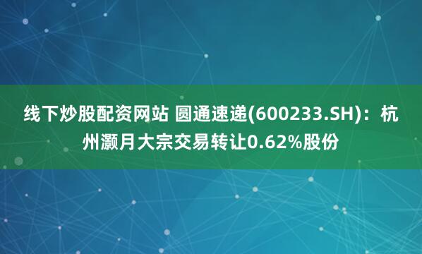 线下炒股配资网站 圆通速递(600233.SH)：杭州灏月大宗交易转让0.62%股份