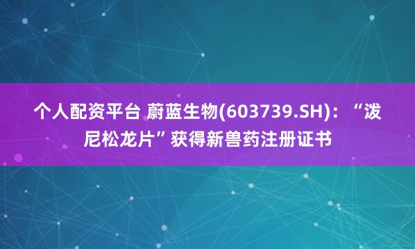 个人配资平台 蔚蓝生物(603739.SH)：“泼尼松龙片”获得新兽药注册证书