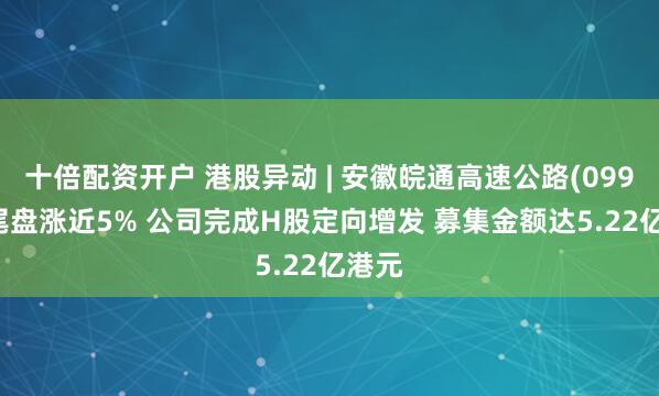 十倍配资开户 港股异动 | 安徽皖通高速公路(09995)尾盘涨近5% 公司完成H股定向增发 募集金额达5.22亿港元