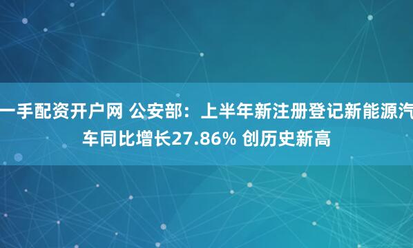 一手配资开户网 公安部：上半年新注册登记新能源汽车同比增长27.86% 创历史新高