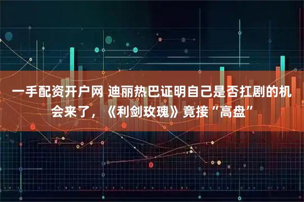 一手配资开户网 迪丽热巴证明自己是否扛剧的机会来了，《利剑玫瑰》竟接“高盘”