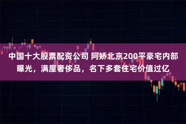 中国十大股票配资公司 阿娇北京200平豪宅内部曝光，满屋奢侈品，名下多套住宅价值过亿