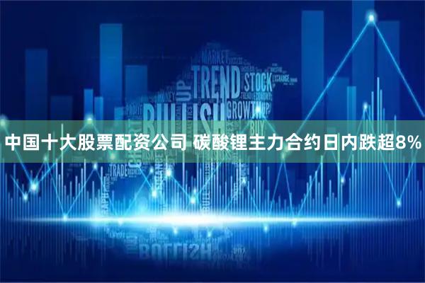 中国十大股票配资公司 碳酸锂主力合约日内跌超8%