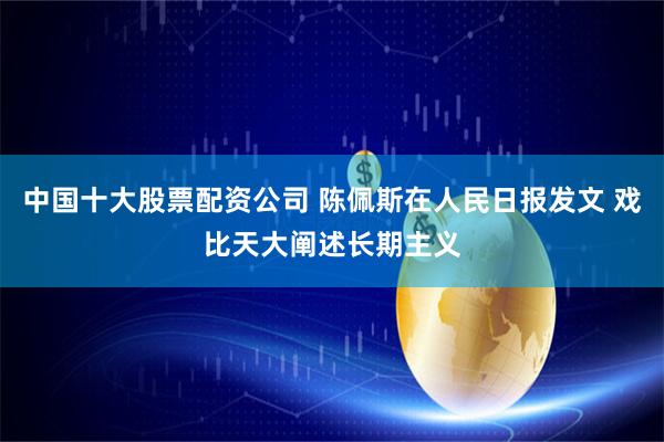 中国十大股票配资公司 陈佩斯在人民日报发文 戏比天大阐述长期主义