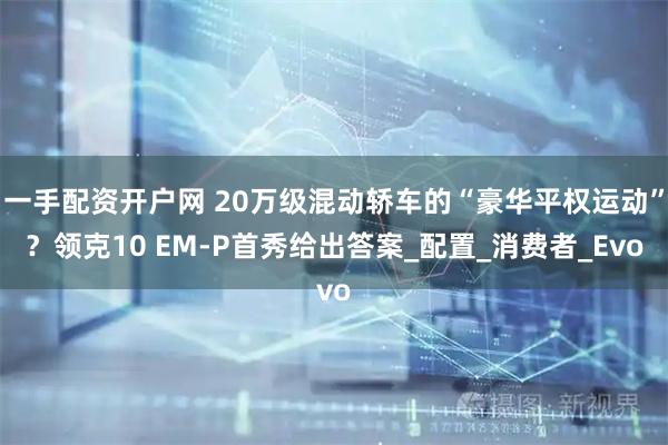 一手配资开户网 20万级混动轿车的“豪华平权运动”？领克10 EM-P首秀给出答案_配置_消费者_Evo