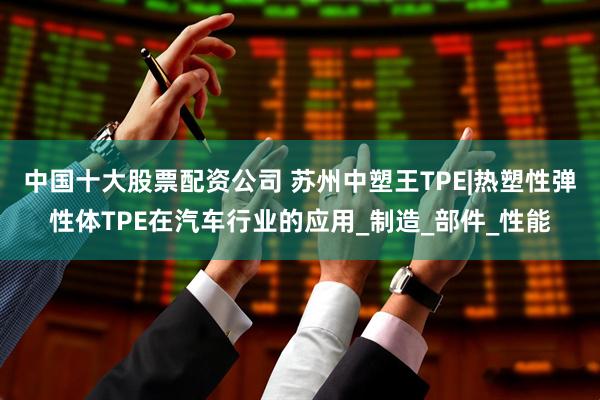 中国十大股票配资公司 苏州中塑王TPE|热塑性弹性体TPE在汽车行业的应用_制造_部件_性能