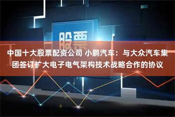 中国十大股票配资公司 小鹏汽车：与大众汽车集团签订扩大电子电气架构技术战略合作的协议