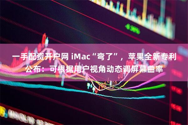 一手配资开户网 iMac“弯了”，苹果全新专利公布：可根据用户视角动态调屏幕曲率