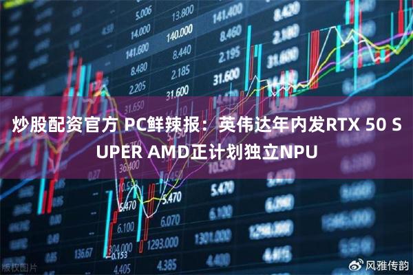 炒股配资官方 PC鲜辣报：英伟达年内发RTX 50 SUPER AMD正计划独立NPU
