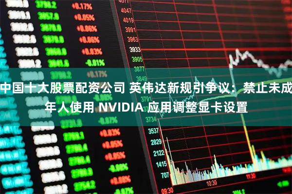 中国十大股票配资公司 英伟达新规引争议：禁止未成年人使用 NVIDIA 应用调整显卡设置