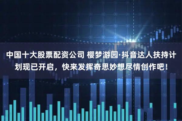 中国十大股票配资公司 樱梦游园·抖音达人扶持计划现已开启，快来发挥奇思妙想尽情创作吧！