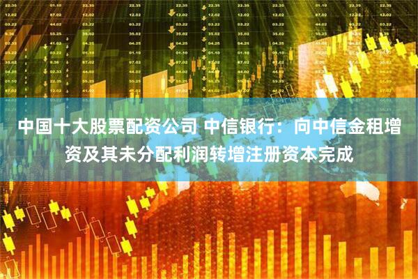 中国十大股票配资公司 中信银行：向中信金租增资及其未分配利润转增注册资本完成