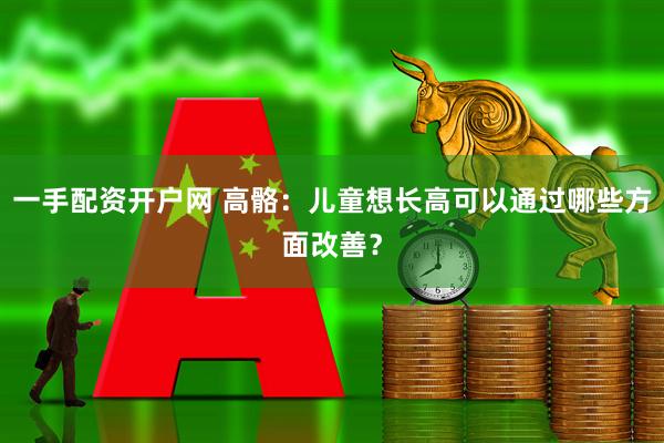 一手配资开户网 高骼:儿童想长高可以通过哪些方面改善?