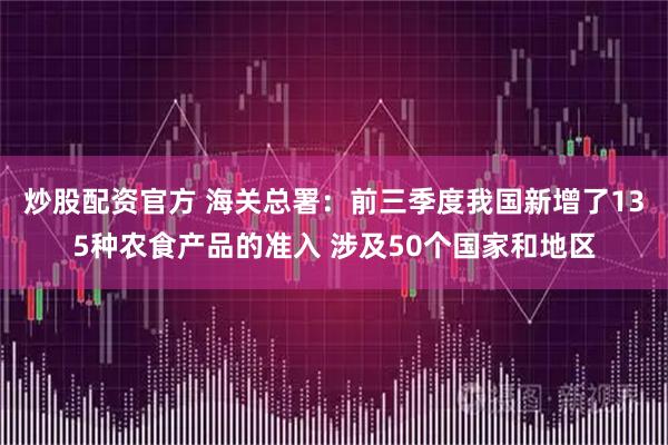 炒股配资官方 海关总署：前三季度我国新增了135种农食产品的准入 涉及50个国家和地区