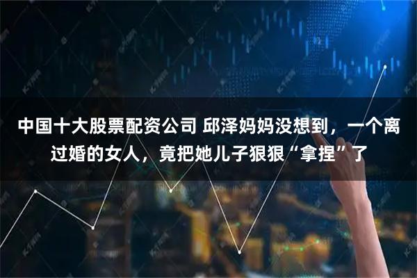 中国十大股票配资公司 邱泽妈妈没想到,一个离过婚的女人,竟把她儿子狠狠“拿捏”了