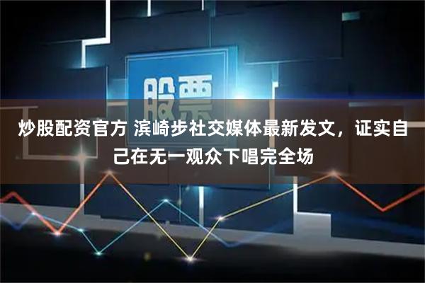 炒股配资官方 滨崎步社交媒体最新发文,证实自己在无一观众下唱完全场