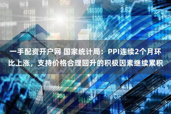 一手配资开户网 国家统计局：PPI连续2个月环比上涨，支持价格合理回升的积极因素继续累积